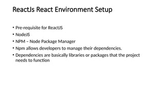 ReactJs React Environment Setup
• Pre-requisite for ReactJS
• NodeJS
• NPM – Node Package Manager
• Npm allows developers to manage their dependencies.
• Dependencies are basically libraries or packages that the project
needs to function
 