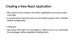 Creating a New React Application
• The easiest way to create a new React application is by using create-
react-app,
• a command-line tool that sets up a new React project with a sensible
default configuration.
• Using npx:
• npx comes with npm 5.2+ and higher. It allows you to run commands
from packages without globally installing them.
 