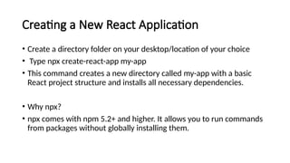 Creating a New React Application
• Create a directory folder on your desktop/location of your choice
• Type npx create-react-app my-app
• This command creates a new directory called my-app with a basic
React project structure and installs all necessary dependencies.
• Why npx?
• npx comes with npm 5.2+ and higher. It allows you to run commands
from packages without globally installing them.
 