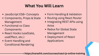 What You Will Learn
JavaScript ES6+ Concepts
Components, Props & State
Management
Functional vs Class
Components
React Hooks (useState,
useEffect, etc.)
Event Handling and
Conditional Rendering
Form Handling & Validation
Routing using React Router
Integrating REST APIs using
Axios
Redux for Global State
Management
Deployment of React
Applications
https://nareshit.com/courses/react-js-online-training
 