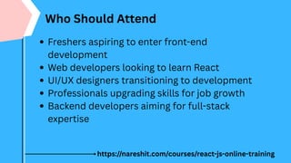 Who Should Attend
Freshers aspiring to enter front-end
development
Web developers looking to learn React
UI/UX designers transitioning to development
Professionals upgrading skills for job growth
Backend developers aiming for full-stack
expertise
https://nareshit.com/courses/react-js-online-training
 
