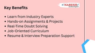Key Benefits
Learn from Industry Experts
Hands-on Assignments & Projects
Real-Time Doubt Solving
Job-Oriented Curriculum
Resume & Interview Preparation Support
 