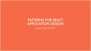 PATTERNS FOR REACT
APPLICATION DESIGN
Leeds JS March 29th 2017
 