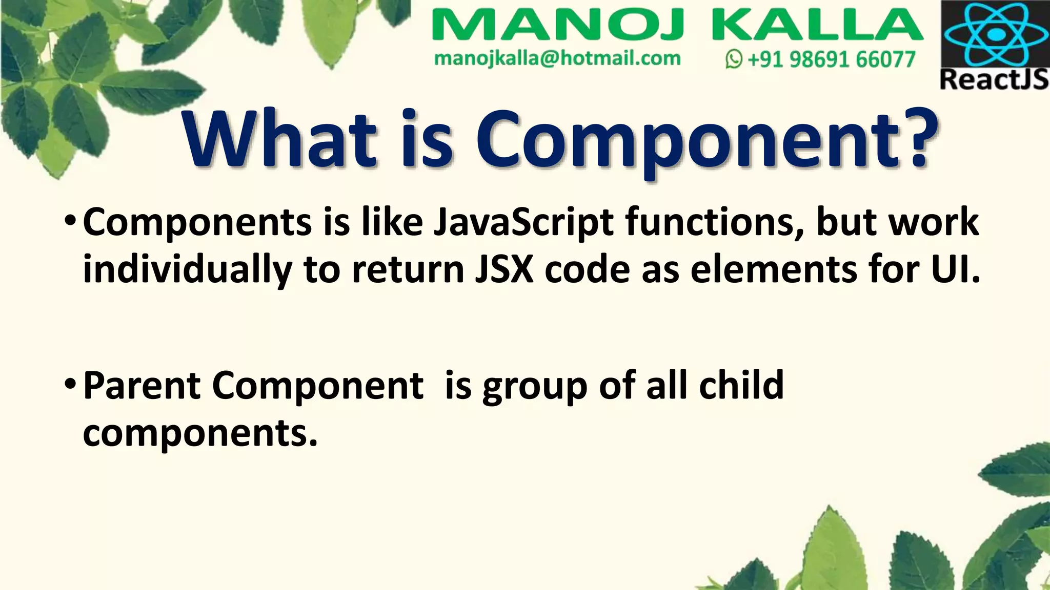 What is Component?
•Components is like JavaScript functions, but work
individually to return JSX code as elements for UI.
•Parent Component is group of all child
components.