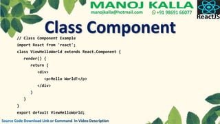 // Class Component Example
import React from 'react';
class ViewHelloWorld extends React.Component {
render() {
return (
<div>
<p>Hello World!</p>
</div>
)
}
}
export default ViewHelloWorld;
Class Component
 