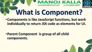 What is Component?
•Components is like JavaScript functions, but work
individually to return JSX code as elements for UI.
•Parent Component is group of all child
components.
 