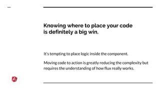 Knowing where to place your code
is definitely a big win.
It’s tempting to place logic inside the component.
Moving code to action is greatly reducing the complexity but
requires the understanding of how flux really works.
 