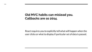 Old MVC habits can mislead you.
Callbacks are so 2014.
React requires you to explicitly tell what will happen when the
user clicks or what to display if particular set of data is passed.
 
