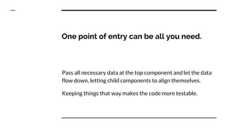 One point of entry can be all you need.
Pass all necessary data at the top component and let the data
flow down, letting child components to align themselves.
Keeping things that way makes the code more testable.
 