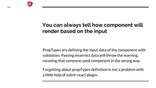 You can always tell how component will
render based on the input
PropTypes are defining the input data of the component with
validation. Passing incorrect data will throw the warning,
meaning that someone used component in the wrong way.
Forgetting about propTypes definition is not a problem with
a little help of eslint-react plugin.
 