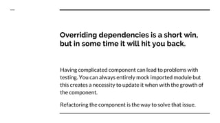 Overriding dependencies is a short win,
but in some time it will hit you back.
Having complicated component can lead to problems with
testing. You can always entirely mock imported module but
this creates a necessity to update it when with the growth of
the component.
Refactoring the component is the way to solve that issue.
 
