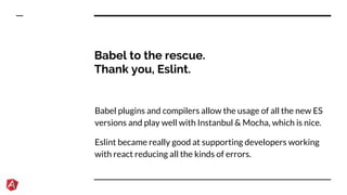 Babel to the rescue.
Thank you, Eslint.
Babel plugins and compilers allow the usage of all the new ES
versions and play well with Instanbul & Mocha, which is nice.
Eslint became really good at supporting developers working
with react reducing all the kinds of errors.
 