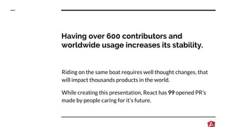 Having over 600 contributors and
worldwide usage increases its stability.
Riding on the same boat requires well thought changes, that
will impact thousands products in the world.
While creating this presentation, React has 99 opened PR’s
made by people caring for it’s future.
 
