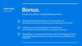 Bonus.
Inspire yourself by reading following articles:
Artur Szott
@arturszott
JSX looks like abomination, but it’s good for you.
https://medium.com/javascript-scene/jsx-looks-like-an-abomination-1c1ec351a918
9 things every React.js beginner should know
https://camjackson.net/post/9-things-every-reactjs-beginner-should-know
Using React is a Business Decision, Not a Technology Choice
https://blog.formidable.com/using-react-is-a-business-decision-not-a-technology-choice-
63c4641c5f7
 