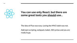 You can use only React, but there are
some great tools you should use...
The idea of Flux was easy. Losing the MVC habit was not.
Add npm scripting, webpack, babel, JSX syntax and you are
ready to go.
 