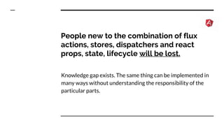 People new to the combination of flux
actions, stores, dispatchers and react
props, state, lifecycle will be lost.
Knowledge gap exists. The same thing can be implemented in
many ways without understanding the responsibility of the
particular parts.
 