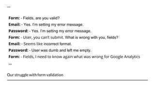 Our struggle with form validation
Form: - Fields, are you valid?
Email: - Yes. I’m setting my error message.
Password: - Yes. I’m setting my error message.
Form: - User, you can’t submit. What is wrong with you, fields?
Email: - Seems like incorrect format.
Password: - User was dumb and left me empty.
Form: - Fields, I need to know again what was wrong for Google Analytics
...
 