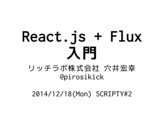 React.js + Flux
入門
リッチラボ株式会社 穴井宏幸
@pirosikick 
2014/12/18(Mon) SCRIPTY#2
 