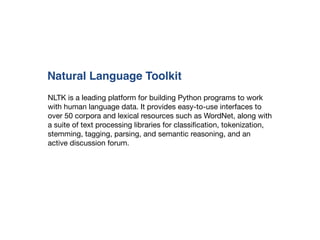 NLTK is a leading platform for building Python programs to work
with human language data. It provides easy-to-use interfaces to
over 50 corpora and lexical resources such as WordNet, along with
a suite of text processing libraries for classiﬁcation, tokenization,
stemming, tagging, parsing, and semantic reasoning, and an
active discussion forum.

Natural Language Toolkit
 