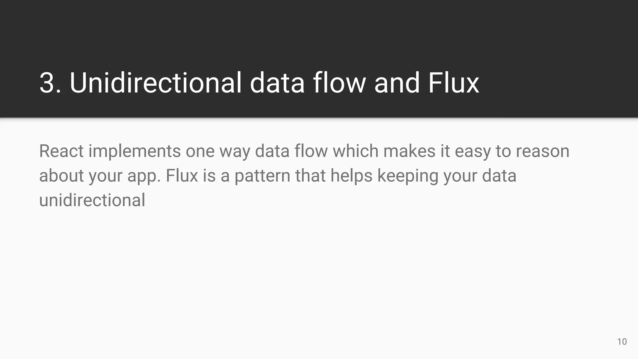 3. Unidirectional data flow and Flux
React implements one way data flow which makes it easy to reason
about your app. Flux is a pattern that helps keeping your data
unidirectional
10
 