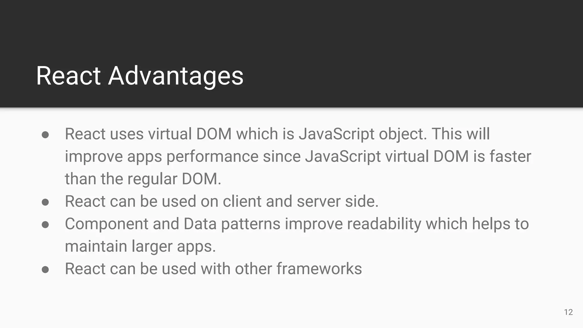 React Advantages
● React uses virtual DOM which is JavaScript object. This will
improve apps performance since JavaScript virtual DOM is faster
than the regular DOM.
● React can be used on client and server side.
● Component and Data patterns improve readability which helps to
maintain larger apps.
● React can be used with other frameworks
12
 