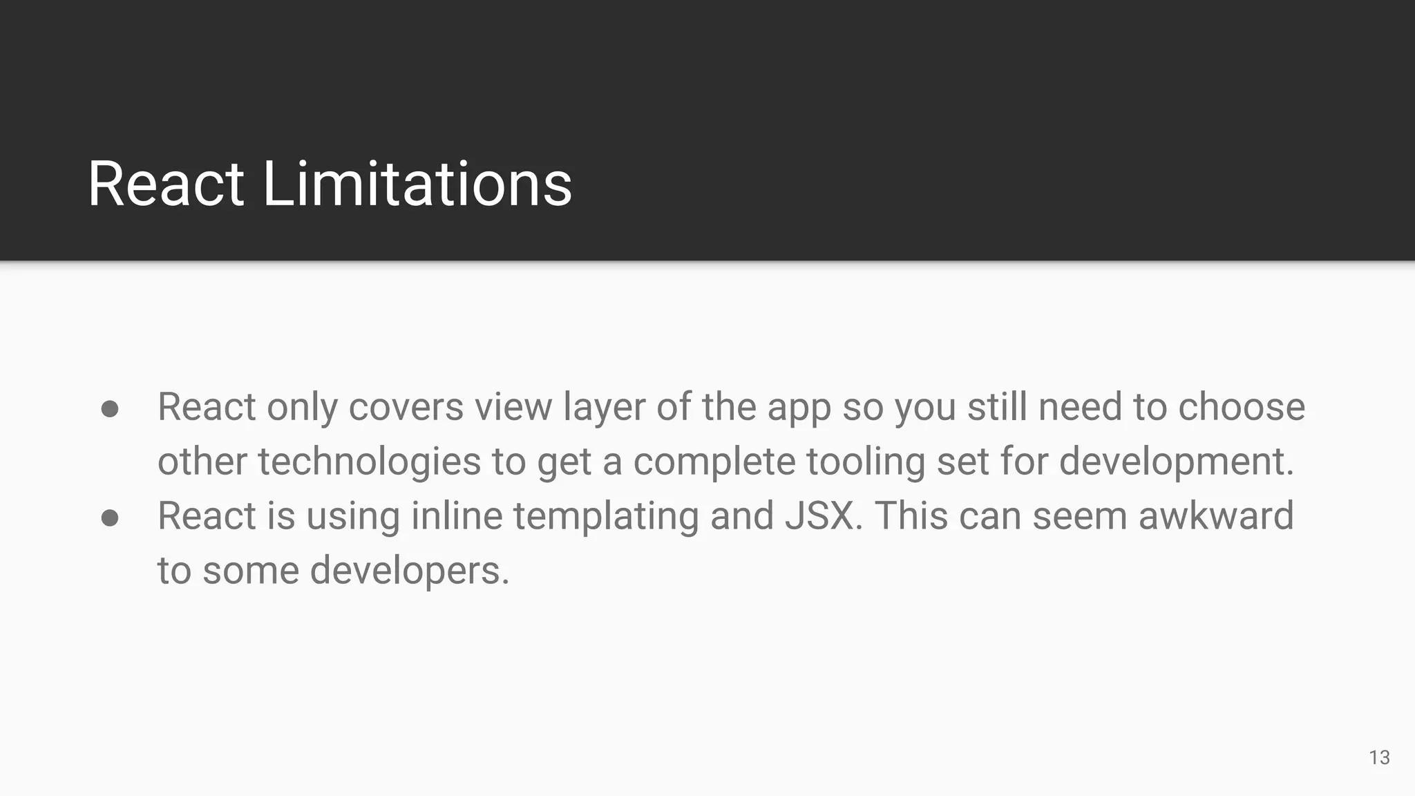 React Limitations
● React only covers view layer of the app so you still need to choose
other technologies to get a complete tooling set for development.
● React is using inline templating and JSX. This can seem awkward
to some developers.
13
 