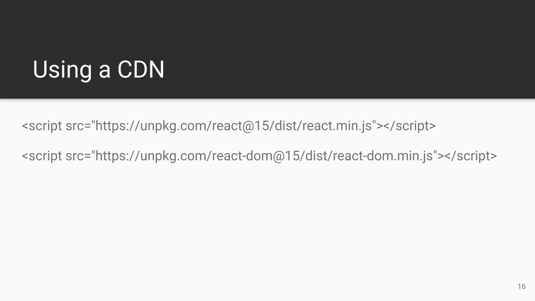 Using a CDN
<script src="https://unpkg.com/react@15/dist/react.min.js"></script>
<script src="https://unpkg.com/react-dom@15/dist/react-dom.min.js"></script>
16
 