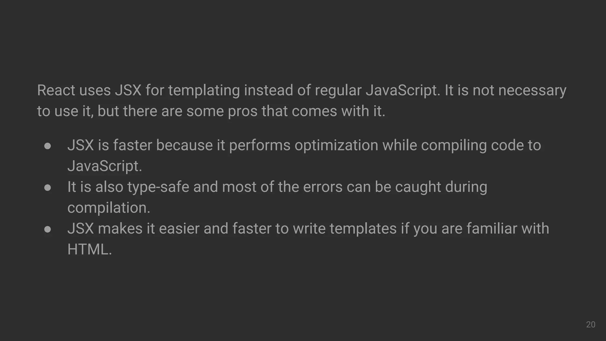 React uses JSX for templating instead of regular JavaScript. It is not necessary
to use it, but there are some pros that comes with it.
● JSX is faster because it performs optimization while compiling code to
JavaScript.
● It is also type-safe and most of the errors can be caught during
compilation.
● JSX makes it easier and faster to write templates if you are familiar with
HTML.
20
 