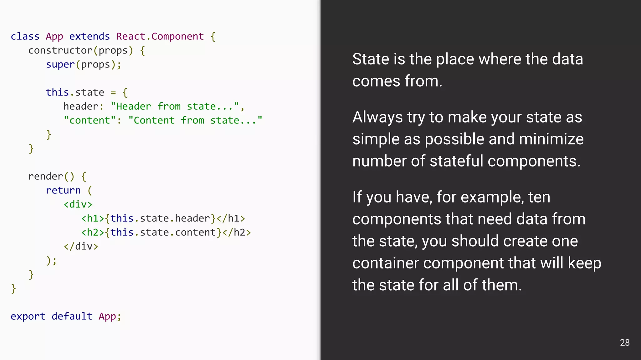 class App extends React.Component {
constructor(props) {
super(props);
this.state = {
header: "Header from state...",
"content": "Content from state..."
}
}
render() {
return (
<div>
<h1>{this.state.header}</h1>
<h2>{this.state.content}</h2>
</div>
);
}
}
export default App;
State is the place where the data
comes from.
Always try to make your state as
simple as possible and minimize
number of stateful components.
If you have, for example, ten
components that need data from
the state, you should create one
container component that will keep
the state for all of them.
28
 