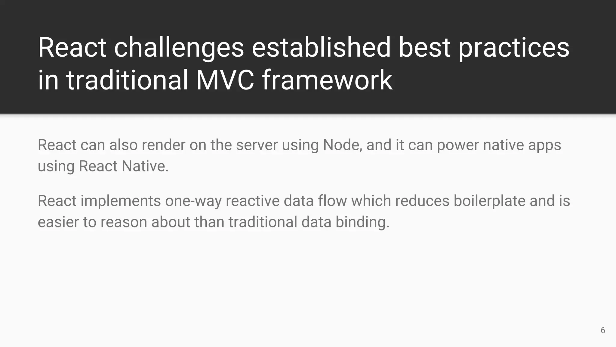 React challenges established best practices
in traditional MVC framework
React can also render on the server using Node, and it can power native apps
using React Native.
React implements one-way reactive data flow which reduces boilerplate and is
easier to reason about than traditional data binding.
6
 