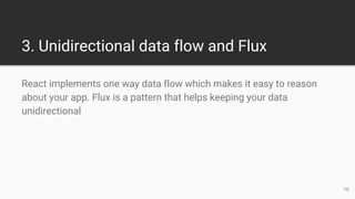 3. Unidirectional data flow and Flux
React implements one way data flow which makes it easy to reason
about your app. Flux is a pattern that helps keeping your data
unidirectional
10
 