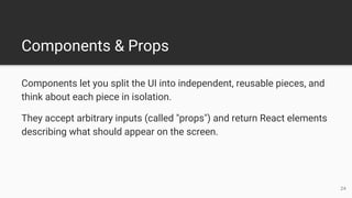 Components & Props
Components let you split the UI into independent, reusable pieces, and
think about each piece in isolation.
They accept arbitrary inputs (called "props") and return React elements
describing what should appear on the screen.
24
 