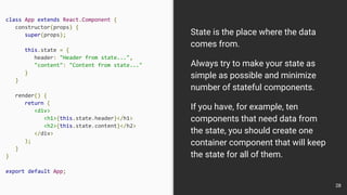 class App extends React.Component {
constructor(props) {
super(props);
this.state = {
header: "Header from state...",
"content": "Content from state..."
}
}
render() {
return (
<div>
<h1>{this.state.header}</h1>
<h2>{this.state.content}</h2>
</div>
);
}
}
export default App;
State is the place where the data
comes from.
Always try to make your state as
simple as possible and minimize
number of stateful components.
If you have, for example, ten
components that need data from
the state, you should create one
container component that will keep
the state for all of them.
28
 