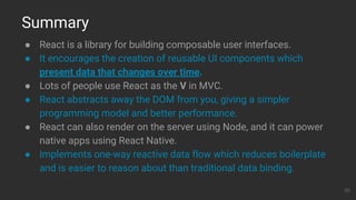● React is a library for building composable user interfaces.
● It encourages the creation of reusable UI components which
present data that changes over time.
● Lots of people use React as the V in MVC.
● React abstracts away the DOM from you, giving a simpler
programming model and better performance.
● React can also render on the server using Node, and it can power
native apps using React Native.
● Implements one-way reactive data flow which reduces boilerplate
and is easier to reason about than traditional data binding.
Summary
30
 