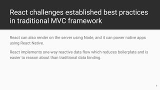 React challenges established best practices
in traditional MVC framework
React can also render on the server using Node, and it can power native apps
using React Native.
React implements one-way reactive data flow which reduces boilerplate and is
easier to reason about than traditional data binding.
6
 