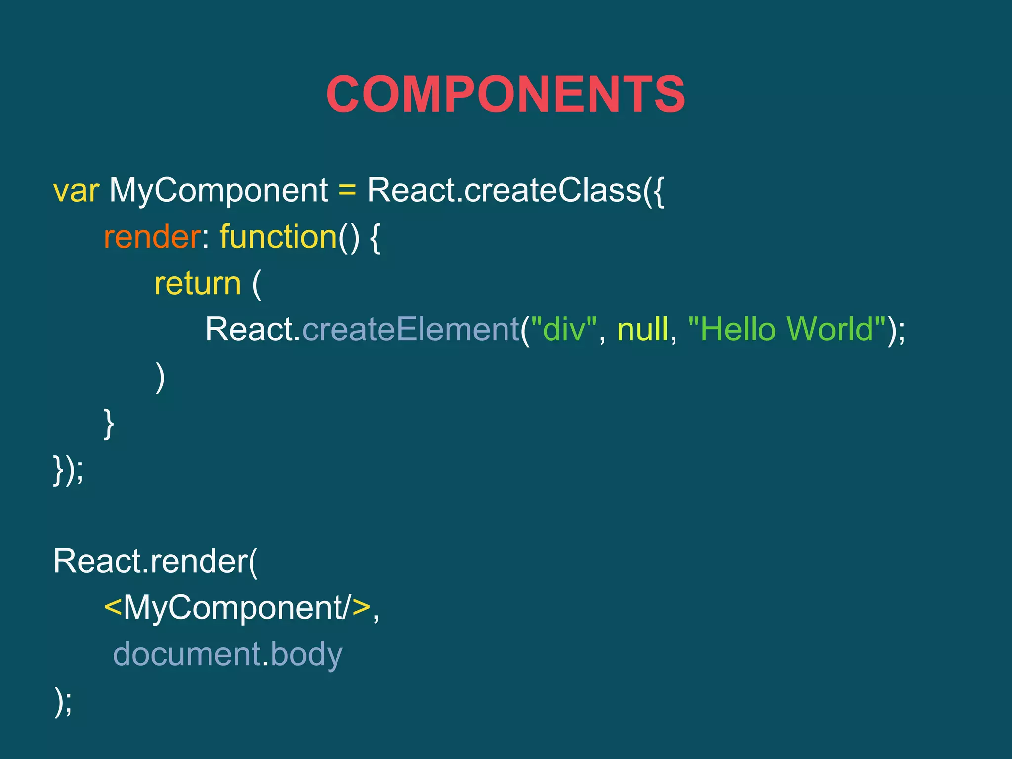 COMPONENTS
var MyComponent = React.createClass({
render: function() {
return (
React.createElement("div", null, "Hello World");
)
}
});
React.render(
<MyComponent/>,
document.body
);
 