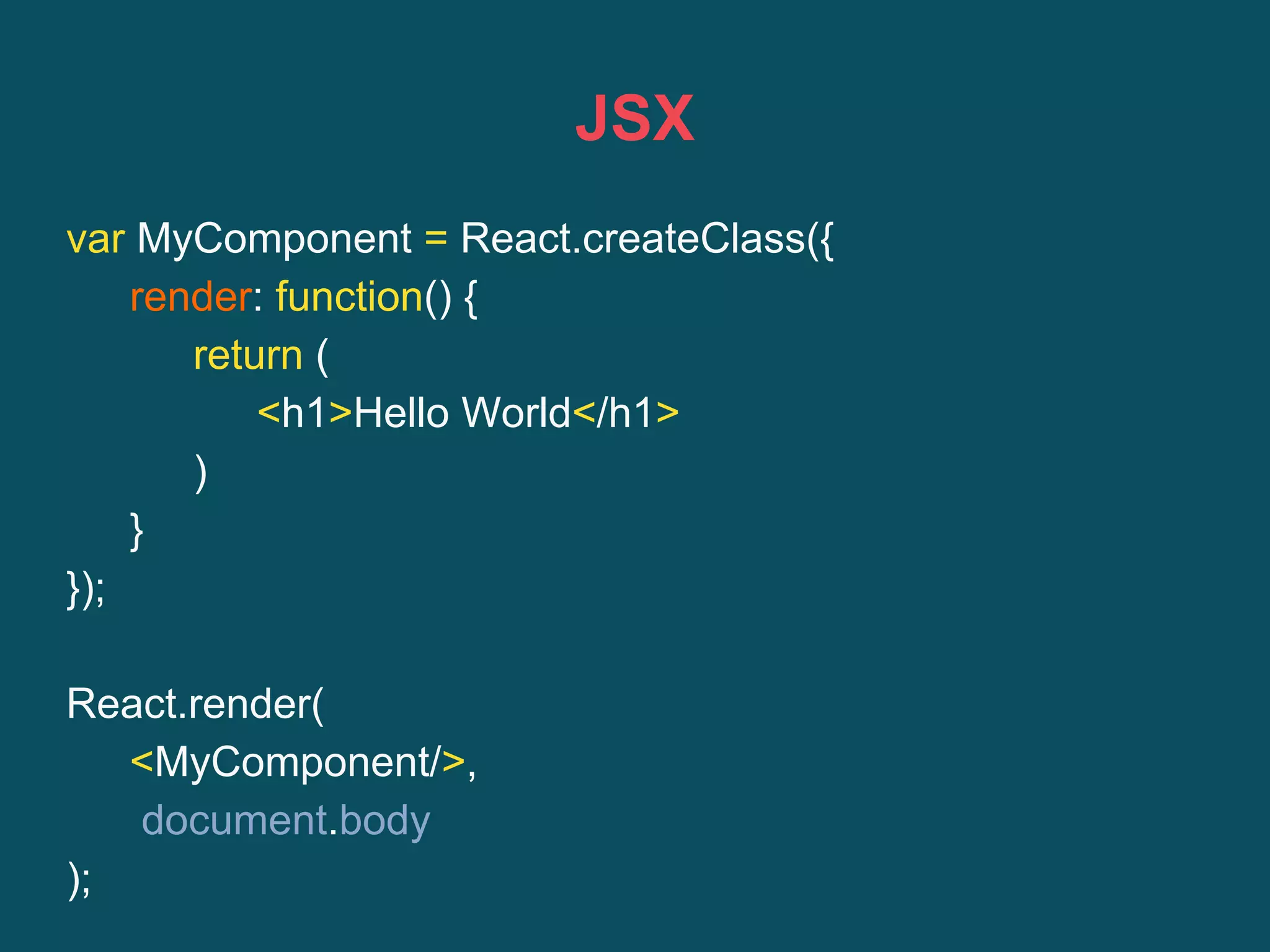 JSX
var MyComponent = React.createClass({
render: function() {
return (
<h1>Hello World</h1>
)
}
});
React.render(
<MyComponent/>,
document.body
);
 