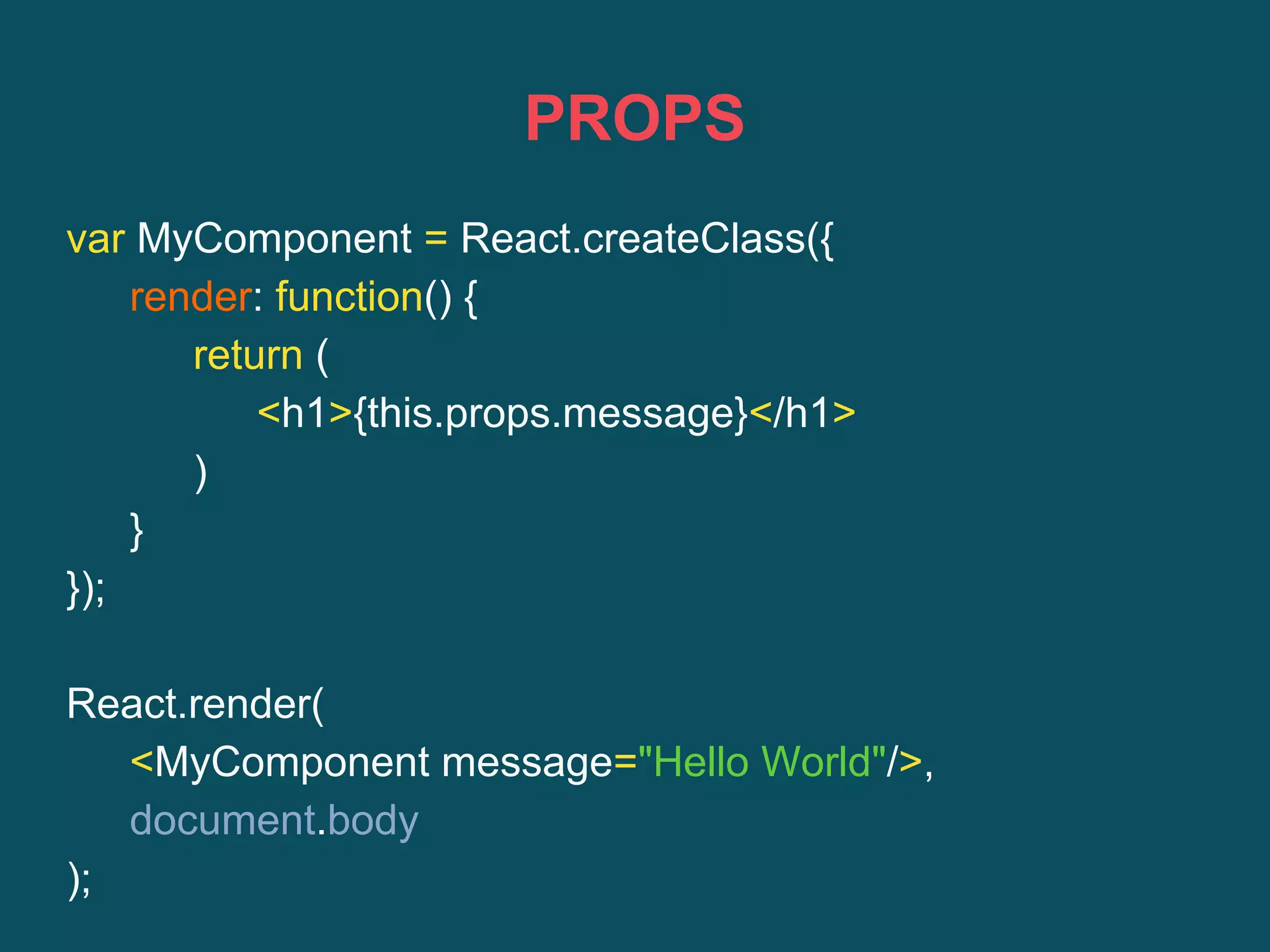 PROPS
var MyComponent = React.createClass({
render: function() {
return (
<h1>{this.props.message}</h1>
)
}
});
React.render(
<MyComponent message="Hello World"/>,
document.body
);
 