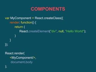 COMPONENTS
var MyComponent = React.createClass({
render: function() {
return (
React.createElement("div", null, "Hello World");
)
}
});
React.render(
<MyComponent/>,
document.body
);
 