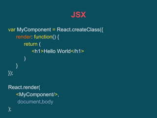 JSX
var MyComponent = React.createClass({
render: function() {
return (
<h1>Hello World</h1>
)
}
});
React.render(
<MyComponent/>,
document.body
);
 