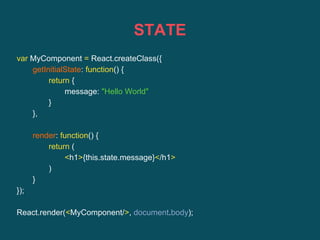 STATE
var MyComponent = React.createClass({
getInitialState: function() {
return {
message: "Hello World"
}
},
render: function() {
return (
<h1>{this.state.message}</h1>
)
}
});
React.render(<MyComponent/>, document.body);
 