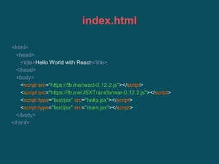 index.html
<html>
<head>
<title>Hello World with React</title>
</head>
<body>
<script src="https://fb.me/react-0.12.2.js"></script>
<script src="https://fb.me/JSXTransformer-0.12.2.js"></script>
<script type="text/jsx" src="hello.jsx"></script>
<script type="text/jsx" src="main.jsx"></script>
</body>
</html>
 