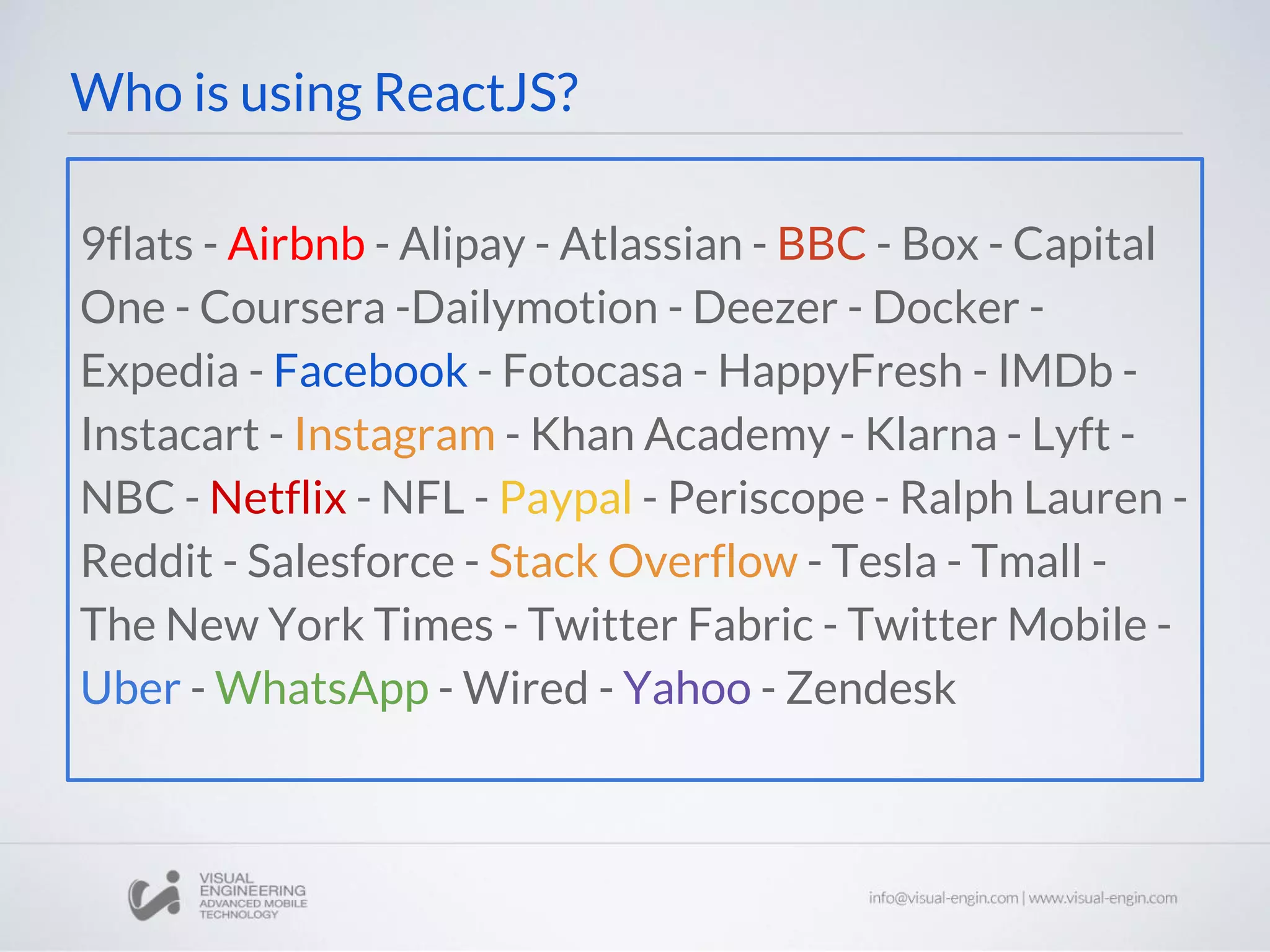 9flats - Airbnb - Alipay - Atlassian - BBC - Box - Capital One - Coursera -Dailymotion - Deezer - Docker - Expedia - Facebook - Fotocasa - HappyFresh - IMDb - Instacart - Instagram - Khan Academy - Klarna - Lyft - NBC - Netflix - NFL - Paypal - Periscope - Ralph Lauren - Reddit - Salesforce - Stack Overflow - Tesla - Tmall - The New York Times - Twitter Fabric - Twitter Mobile - Uber - WhatsApp - Wired - Yahoo - Zendesk Who is using ReactJS? 