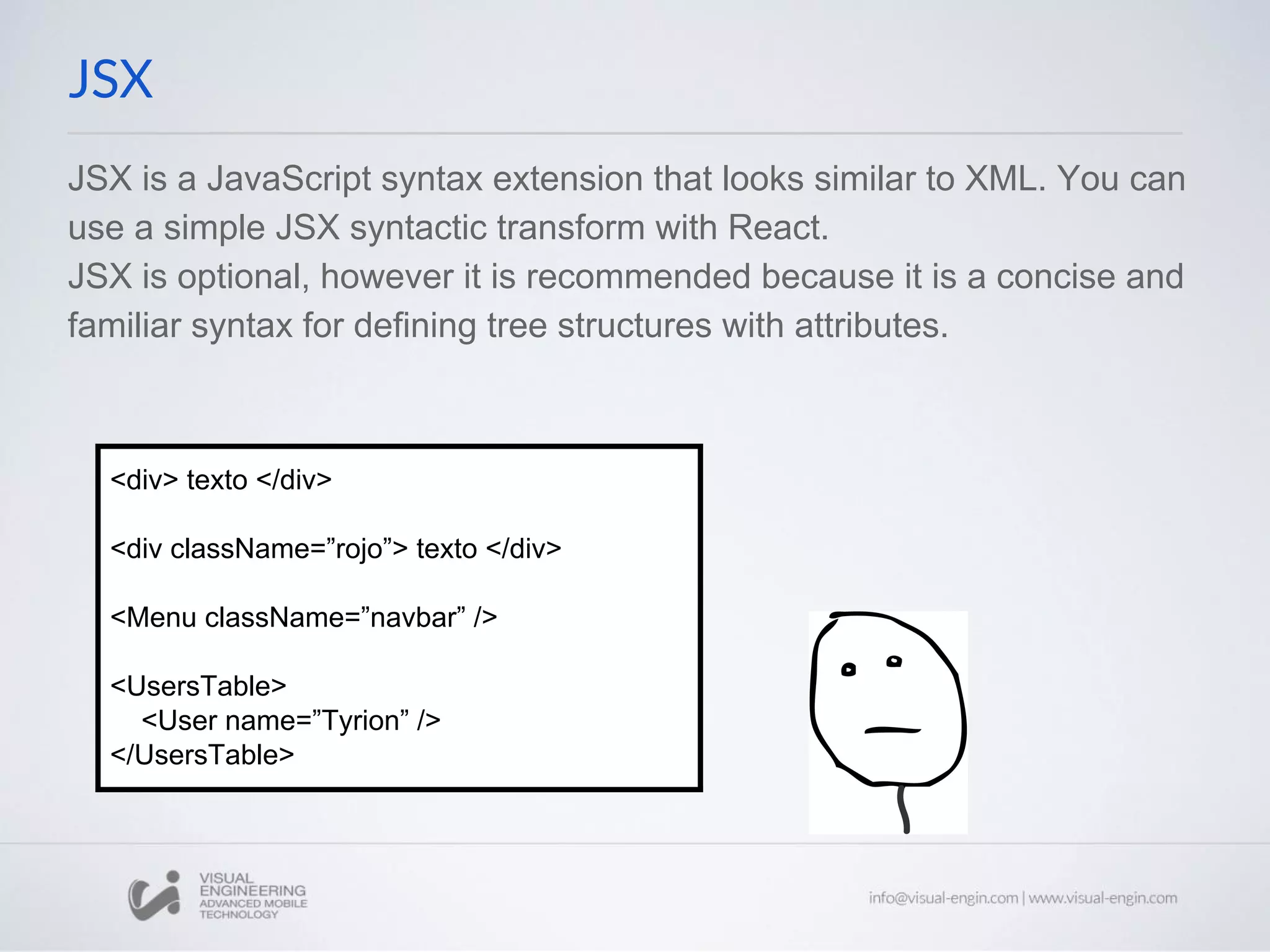 JSX is a JavaScript syntax extension that looks similar to XML. You can use a simple JSX syntactic transform with React. JSX is optional, however it is recommended because it is a concise and familiar syntax for defining tree structures with attributes. JSX <div> texto </div> <div className=”rojo”> texto </div> <Menu className=”navbar” /> <UsersTable> <User name=”Tyrion” /> </UsersTable> 