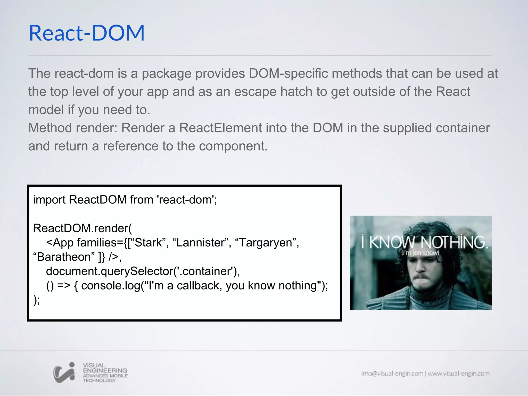 The react-dom is a package provides DOM-specific methods that can be used at the top level of your app and as an escape hatch to get outside of the React model if you need to. Method render: Render a ReactElement into the DOM in the supplied container and return a reference to the component. React-DOM import ReactDOM from 'react-dom'; ReactDOM.render( <App families={[“Stark”, “Lannister”, “Targaryen”, “Baratheon” ]} />, document.querySelector('.container'), () => { console.log("I'm a callback, you know nothing"); ); 