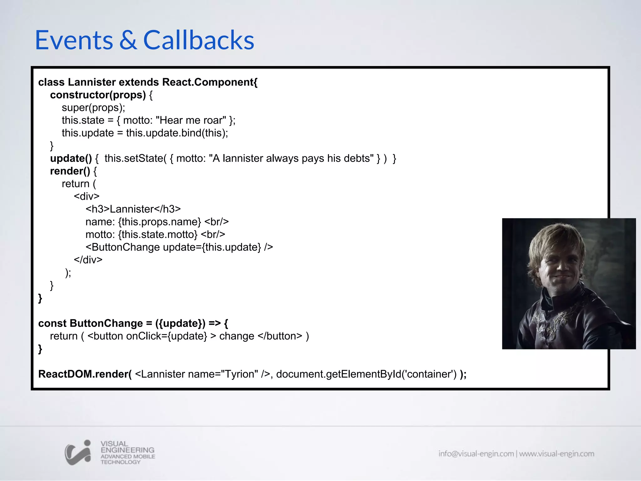 Events & Callbacks class Lannister extends React.Component{ constructor(props) { super(props); this.state = { motto: "Hear me roar" }; this.update = this.update.bind(this); } update() { this.setState( { motto: "A lannister always pays his debts" } ) } render() { return ( <div> <h3>Lannister</h3> name: {this.props.name} <br/> motto: {this.state.motto} <br/> <ButtonChange update={this.update} /> </div> ); } } const ButtonChange = ({update}) => { return ( <button onClick={update} > change </button> ) } ReactDOM.render( <Lannister name="Tyrion" />, document.getElementById('container') ); 