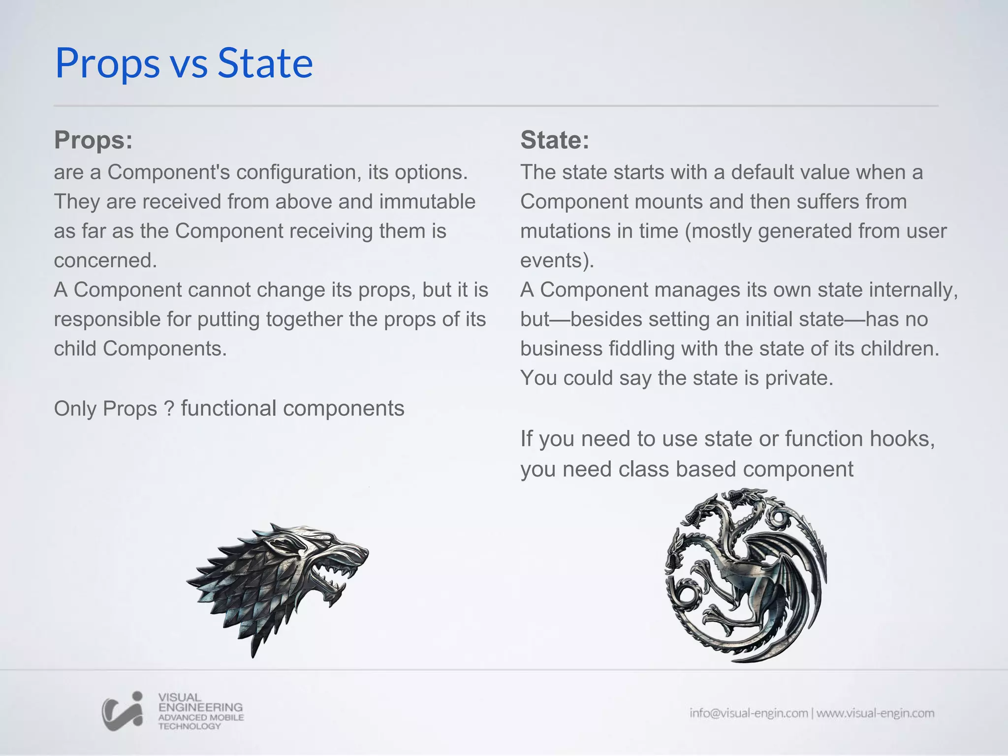 Props: are a Component's configuration, its options. They are received from above and immutable as far as the Component receiving them is concerned. A Component cannot change its props, but it is responsible for putting together the props of its child Components. Only Props ? functional components Props vs State State: The state starts with a default value when a Component mounts and then suffers from mutations in time (mostly generated from user events). A Component manages its own state internally, but—besides setting an initial state—has no business fiddling with the state of its children. You could say the state is private. If you need to use state or function hooks, you need class based component 
