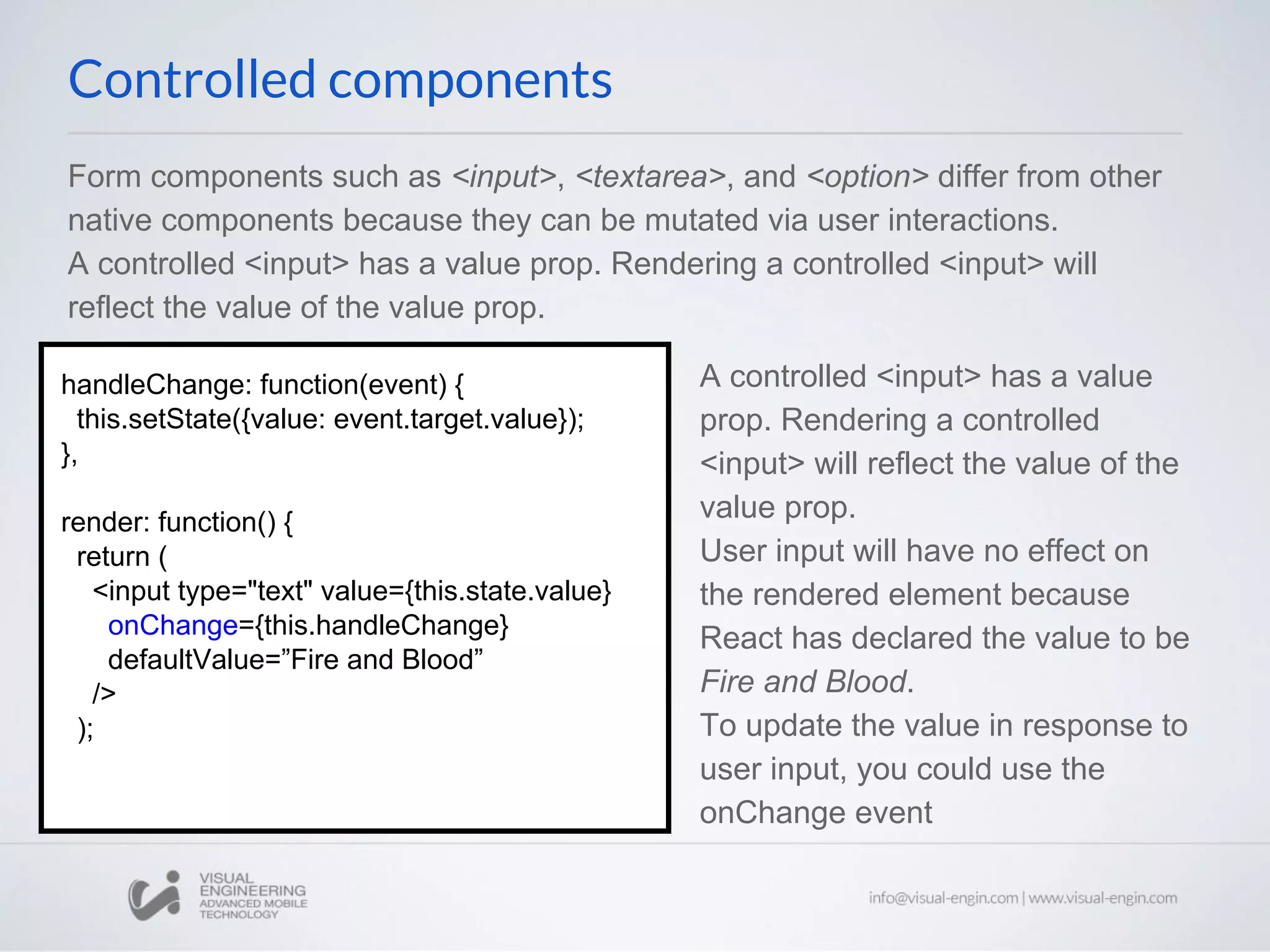 Form components such as <input>, <textarea>, and <option> differ from other native components because they can be mutated via user interactions. A controlled <input> has a value prop. Rendering a controlled <input> will reflect the value of the value prop. A controlled <input> has a value prop. Rendering a controlled <input> will reflect the value of the value prop. User input will have no effect on the rendered element because React has declared the value to be Fire and Blood. To update the value in response to user input, you could use the onChange event handleChange: function(event) { this.setState({value: event.target.value}); }, render: function() { return ( <input type="text" value={this.state.value} onChange={this.handleChange} defaultValue=”Fire and Blood” /> ); Controlled components 