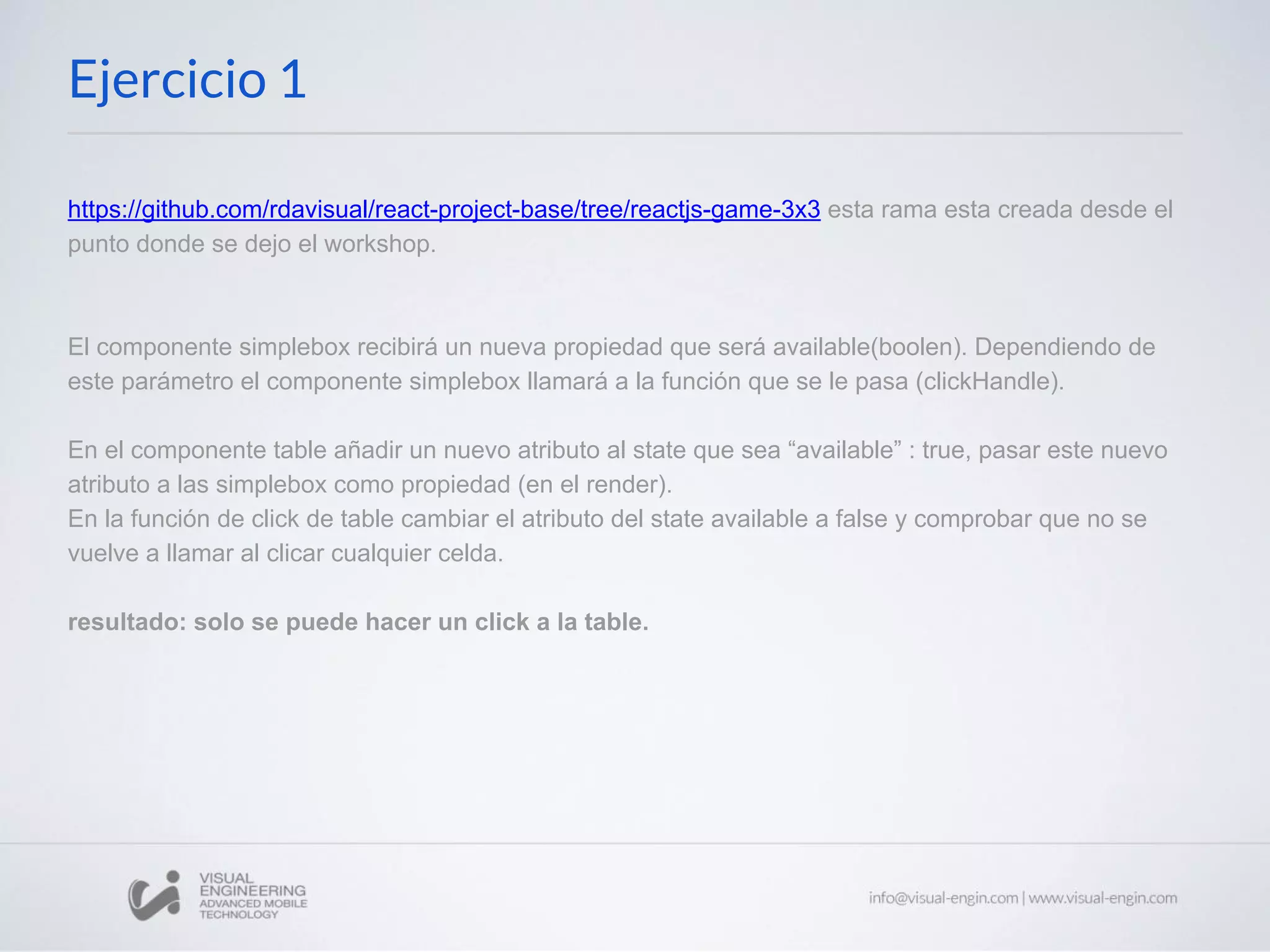https://github.com/rdavisual/react-project-base/tree/reactjs-game-3x3 esta rama esta creada desde el punto donde se dejo el workshop. El componente simplebox recibirá un nueva propiedad que será available(boolen). Dependiendo de este parámetro el componente simplebox llamará a la función que se le pasa (clickHandle). En el componente table añadir un nuevo atributo al state que sea “available” : true, pasar este nuevo atributo a las simplebox como propiedad (en el render). En la función de click de table cambiar el atributo del state available a false y comprobar que no se vuelve a llamar al clicar cualquier celda. resultado: solo se puede hacer un click a la table. Ejercicio 1 