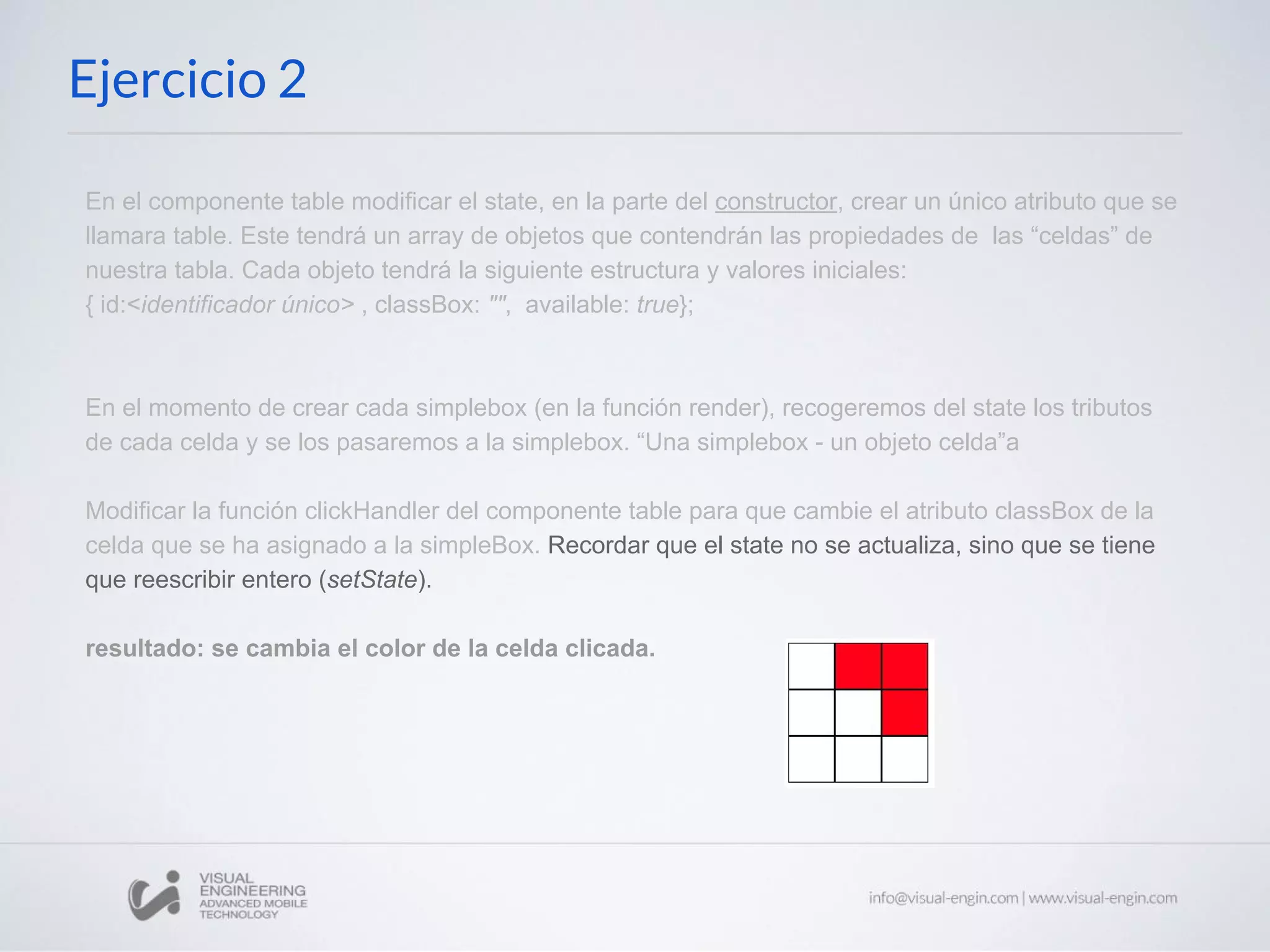 Ejercicio 2 En el componente table modificar el state, en la parte del constructor, crear un único atributo que se llamara table. Este tendrá un array de objetos que contendrán las propiedades de las “celdas” de nuestra tabla. Cada objeto tendrá la siguiente estructura y valores iniciales: { id:<identificador único> , classBox: "", available: true}; En el momento de crear cada simplebox (en la función render), recogeremos del state los tributos de cada celda y se los pasaremos a la simplebox. “Una simplebox - un objeto celda”a Modificar la función clickHandler del componente table para que cambie el atributo classBox de la celda que se ha asignado a la simpleBox. Recordar que el state no se actualiza, sino que se tiene que reescribir entero (setState). resultado: se cambia el color de la celda clicada. 